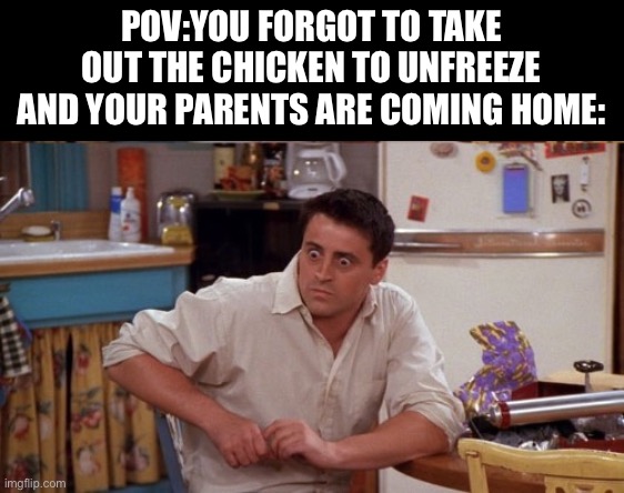 joey wide eyes | POV:YOU FORGOT TO TAKE OUT THE CHICKEN TO UNFREEZE AND YOUR PARENTS ARE COMING HOME: | image tagged in joey wide eyes | made w/ Imgflip meme maker