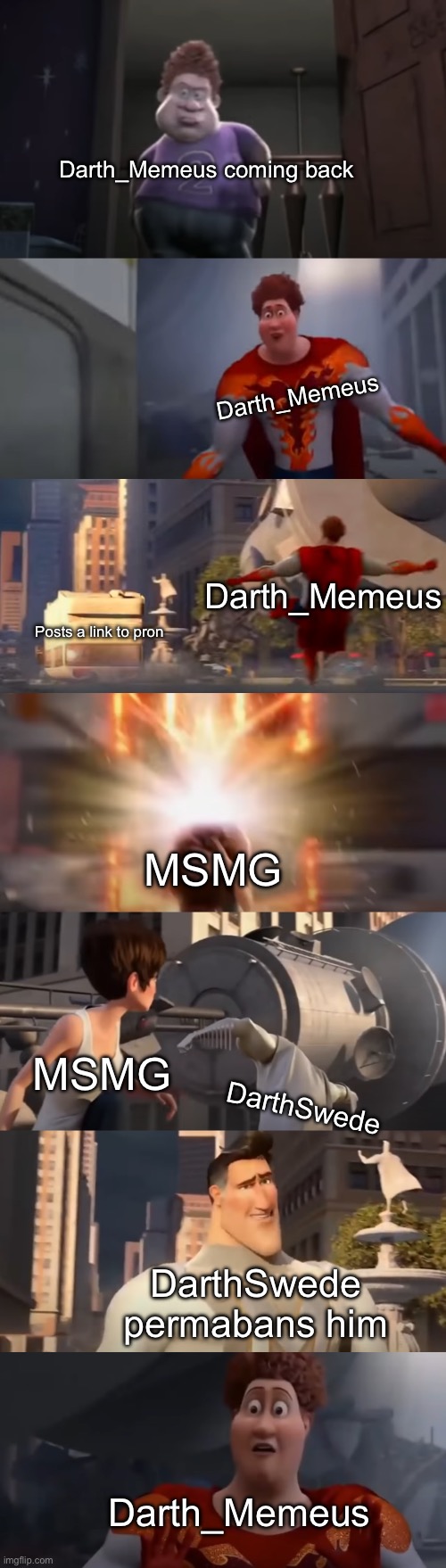 Megamind slander 2 | Darth_Memeus coming back; Darth_Memeus; Darth_Memeus; Posts a link to pron; MSMG; MSMG; DarthSwede; DarthSwede permabans him; Darth_Memeus | image tagged in snotty boy glow up meme extended | made w/ Imgflip meme maker