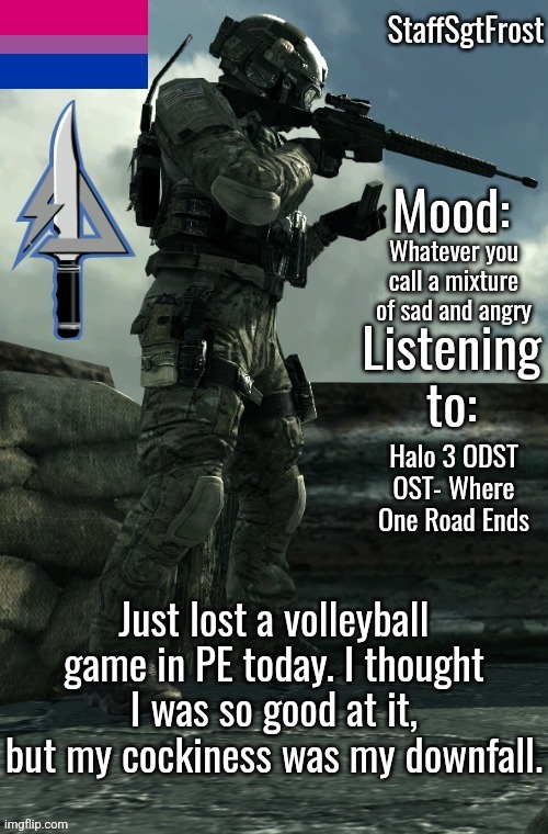 Small rant in the comments | Whatever you call a mixture of sad and angry; Halo 3 ODST OST- Where One Road Ends; Just lost a volleyball game in PE today. I thought I was so good at it, but my cockiness was my downfall. | image tagged in staffsgtfrost announcement template 2 | made w/ Imgflip meme maker