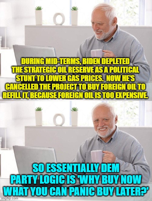 Nothing is more satisfying than panic buying when your policies have put your back to the wall. | DURING MID-TERMS, BIDEN DEPLETED THE STRATEGIC OIL RESERVE AS A POLITICAL STUNT TO LOWER GAS PRICES.  NOW HE'S CANCELLED THE PROJECT TO BUY FOREIGN OIL TO REFILL IT, BECAUSE FOREIGN OIL IS TOO EXPENSIVE. SO ESSENTIALLY DEM PARTY LOGIC IS 'WHY BUY NOW WHAT YOU CAN PANIC BUY LATER?' | image tagged in old man cup of coffee | made w/ Imgflip meme maker