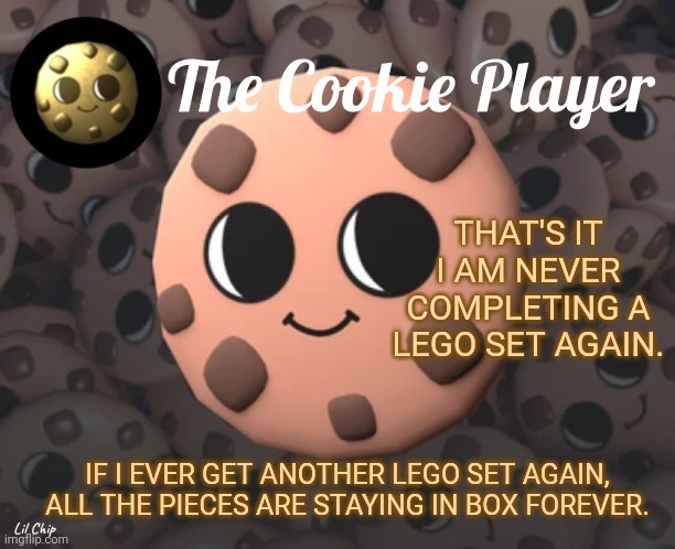 The_Cookie_Player Template | THAT'S IT I AM NEVER COMPLETING A LEGO SET AGAIN. IF I EVER GET ANOTHER LEGO SET AGAIN, ALL THE PIECES ARE STAYING IN BOX FOREVER. | image tagged in the_cookie_player template | made w/ Imgflip meme maker