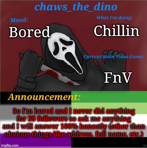 AmA without any boundaries (other than obvious stuff) | Chillin; Bored; FnV; So I'm bored and I never did anything for 35 followers so ask me anything and I will answer 100% honestly (other than obvious things like address, full name, etc.) | image tagged in chaws_the_dino announcement temp | made w/ Imgflip meme maker
