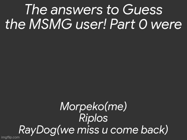 The answers to Guess the MSMG user! Part 0 were; Morpeko(me)
Riplos
RayDog(we miss u come back) | made w/ Imgflip meme maker