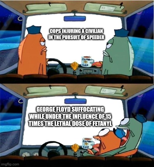 Spongebob Cop | COPS INJURING A CIVILIAN IN THE PURSUIT OF SPEEDER; GEORGE FLOYD SUFFOCATING WHILE UNDER THE INFLUENCE OF 15 TIMES THE LETHAL DOSE OF FETANYL | image tagged in spongebob cop | made w/ Imgflip meme maker