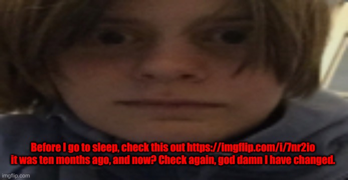https://imgflip.com/i/7nr2io | Before I go to sleep, check this out https://imgflip.com/i/7nr2io
it was ten months ago, and now? Check again, god damn I have changed. | image tagged in darthswede silly serious face | made w/ Imgflip meme maker