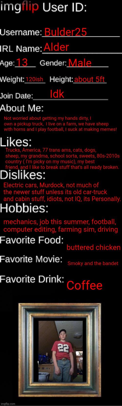 Hi | Bulder25; Alder; 13; Male; 120ish; about 5ft; Idk; Not worried about getting my hands dirty, I own a pickup truck,  I live on a farm, we have sheep with horns and I play football, I suck at making memes! Trucks, America, 77 trans ams, cats, dogs, sheep, my grandma, school sorta, sweets, 80s-2010s country ( I'm picky on my music), my best friend, and I like to break stuff that's all ready broken. Electric cars, Murdock, not much of the newer stuff unless its old car-truck and cabin stuff, idiots, not IQ, its Personally. mechanics, job this summer, football, computer editing, farming sim, driving; buttered chicken; Smoky and the bandet; Coffee | image tagged in imgflip id card | made w/ Imgflip meme maker
