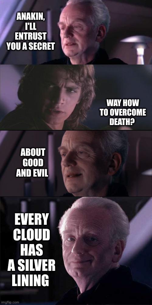Sith relativism? | ANAKIN, I'LL ENTRUST YOU A SECRET; WAY HOW TO OVERCOME DEATH? ABOUT GOOD AND EVIL; EVERY CLOUD HAS A SILVER LINING | image tagged in palpatine unnatural,palpatine anakin opera,philosophy,life lessons,patience,good advice | made w/ Imgflip meme maker