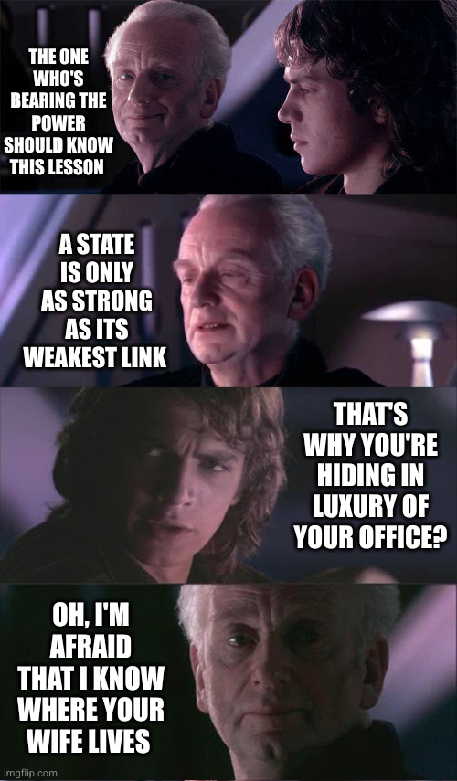 Weak holds into blackmail | THE ONE WHO'S BEARING THE POWER SHOULD KNOW THIS LESSON; A STATE IS ONLY AS STRONG AS ITS WEAKEST LINK; THAT'S WHY YOU'RE HIDING IN LUXURY OF YOUR OFFICE? OH, I'M AFRAID THAT I KNOW WHERE YOUR WIFE LIVES | image tagged in palpatine anakin opera,palpatine unnatural,weakness,jedi,revenge of the sith,liar | made w/ Imgflip meme maker
