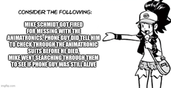 Consider the following pokespe | MIKE SCHMIDT GOT FIRED FOR MESSING WITH THE ANIMATRONICS, PHONE GUY DID TELL HIM TO CHECK THROUGH THE ANIMATRONIC SUITS BEFORE HE DIED, MIKE WENT SEARCHING THROUGH THEM TO SEE IF PHONE GUY WAS STILL ALIVE | image tagged in consider the following pokespe | made w/ Imgflip meme maker
