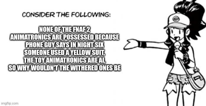 Consider the following pokespe | NONE OF THE FNAF 2 ANIMATRONICS ARE POSSESSED BECAUSE PHONE GUY SAYS IN NIGHT SIX SOMEONE USED A YELLOW SUIT, THE TOY ANIMATRONICS ARE AI, SO WHY WOULDN'T THE WITHERED ONES BE | image tagged in consider the following pokespe | made w/ Imgflip meme maker