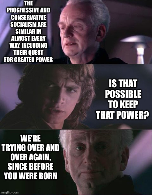 They do what they can. | THE PROGRESSIVE AND CONSERVATIVE SOCIALISM ARE SIMILAR IN ALMOST EVERY WAY, INCLUDING THEIR QUEST FOR GREATER POWER; IS THAT POSSIBLE TO KEEP THAT POWER? WE'RE TRYING OVER AND OVER AGAIN, SINCE BEFORE YOU WERE BORN | image tagged in palpatine unnatural,socialism,trying to explain,ideas,equality | made w/ Imgflip meme maker