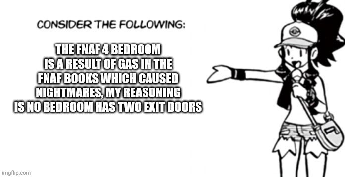 Consider the following pokespe | THE FNAF 4 BEDROOM IS A RESULT OF GAS IN THE FNAF BOOKS WHICH CAUSED NIGHTMARES, MY REASONING IS NO BEDROOM HAS TWO EXIT DOORS | image tagged in consider the following pokespe | made w/ Imgflip meme maker