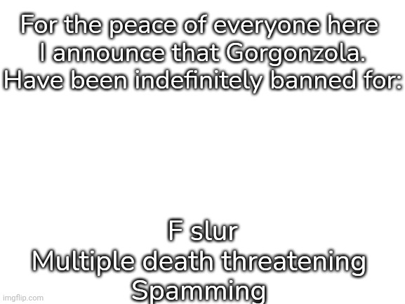 Blank White Template | For the peace of everyone here 
I announce that Gorgonzola. Have been indefinitely banned for:; F slur
Multiple death threatening 
Spamming | image tagged in blank white template | made w/ Imgflip meme maker