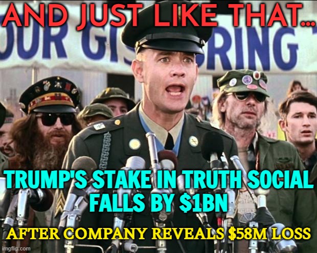 Trump’s Stake In Truth Social Falls By $1bn | AND JUST LIKE THAT... TRUMP'S STAKE IN TRUTH SOCIAL
FALLS BY $1BN; AFTER COMPANY REVEALS $58M LOSS | image tagged in forest gump jenny,trump is a moron,donald trump is an idiot,trump is an asshole,mcdonalds,president trump | made w/ Imgflip meme maker