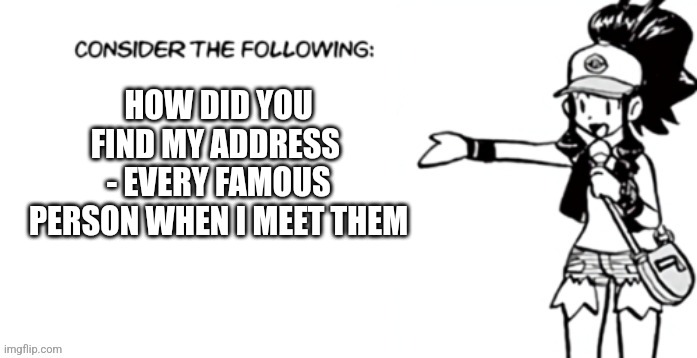 Consider the following pokespe | HOW DID YOU FIND MY ADDRESS 
- EVERY FAMOUS PERSON WHEN I MEET THEM | image tagged in consider the following pokespe | made w/ Imgflip meme maker