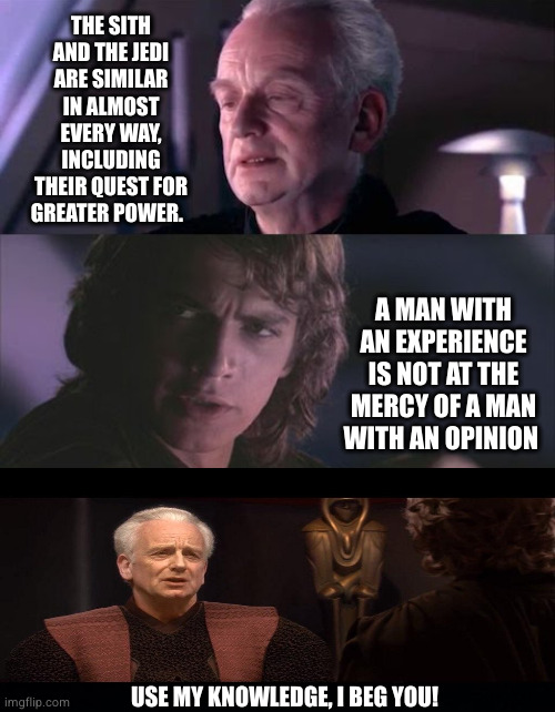Master Skywalker, there's too much of good arguments | THE SITH AND THE JEDI ARE SIMILAR IN ALMOST EVERY WAY, INCLUDING THEIR QUEST FOR GREATER POWER. A MAN WITH AN EXPERIENCE IS NOT AT THE MERCY OF A MAN WITH AN OPINION; USE MY KNOWLEDGE, I BEG YOU! | image tagged in palpatine unnatural,jedi,no way | made w/ Imgflip meme maker