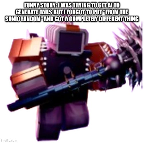 I was gonna submit it to this stream but oh well (next time, make sure to type “from the sonic fandom” too) | FUNNY STORY: I WAS TRYING TO GET AI TO GENERATE TAILS BUT I FORGOT TO PUT “FROM THE SONIC FANDOM” AND GOT A COMPLETELY DIFFERENT THING | image tagged in jetpack mace cameraman | made w/ Imgflip meme maker