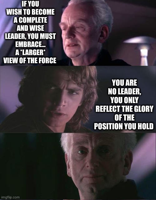 Being a leader | IF YOU WISH TO BECOME A COMPLETE AND WISE LEADER, YOU MUST EMBRACE... A *LARGER* VIEW OF THE FORCE; YOU ARE NO LEADER, YOU ONLY REFLECT THE GLORY OF THE POSITION YOU HOLD | image tagged in palpatine unnatural,leadership,philosophy,dictator,revenge of the sith,star wars | made w/ Imgflip meme maker
