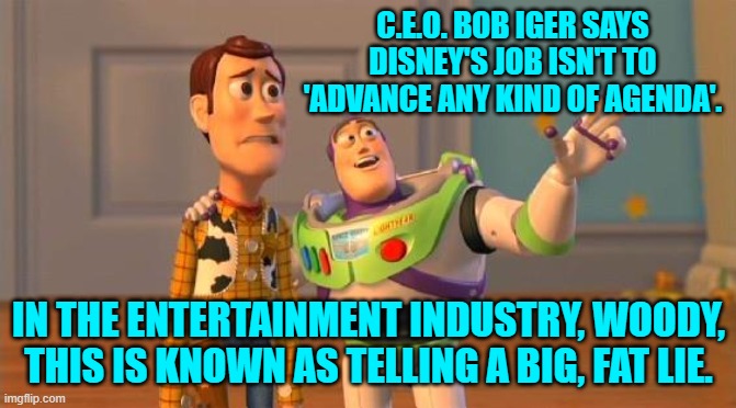 I think that even leftists probably choked on their attempt to swallow this one. | C.E.O. BOB IGER SAYS DISNEY'S JOB ISN'T TO 'ADVANCE ANY KIND OF AGENDA'. IN THE ENTERTAINMENT INDUSTRY, WOODY, THIS IS KNOWN AS TELLING A BIG, FAT LIE. | image tagged in toystory everywhere | made w/ Imgflip meme maker