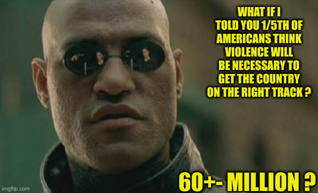 Who Started This ? | WHAT IF I TOLD YOU 1/5TH OF AMERICANS THINK VIOLENCE WILL BE NECESSARY TO GET THE COUNTRY ON THE RIGHT TRACK ? 60+- MILLION ? | image tagged in memes,matrix morpheus,political meme,politics | made w/ Imgflip meme maker