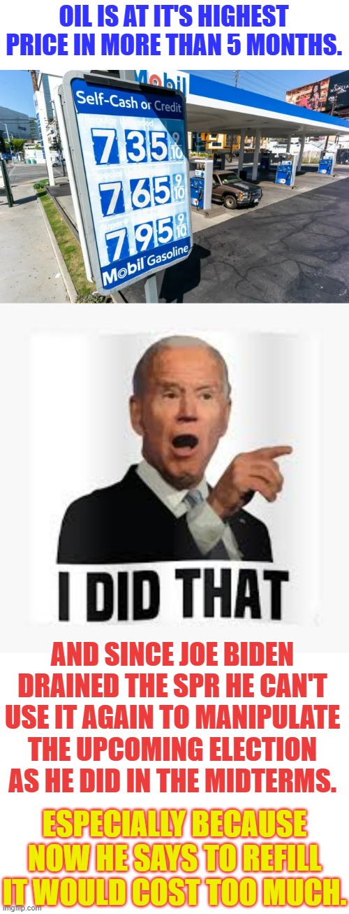 Does Anyone Else See More Inflation Coming? | OIL IS AT IT'S HIGHEST PRICE IN MORE THAN 5 MONTHS. AND SINCE JOE BIDEN DRAINED THE SPR HE CAN'T USE IT AGAIN TO MANIPULATE THE UPCOMING ELECTION AS HE DID IN THE MIDTERMS. ESPECIALLY BECAUSE NOW HE SAYS TO REFILL IT WOULD COST TOO MUCH. | image tagged in memes,high,oil,prices,joe biden,i did it | made w/ Imgflip meme maker