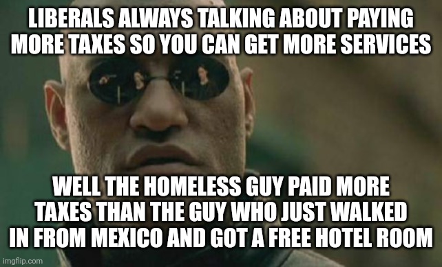 Matrix Morpheus | LIBERALS ALWAYS TALKING ABOUT PAYING MORE TAXES SO YOU CAN GET MORE SERVICES; WELL THE HOMELESS GUY PAID MORE TAXES THAN THE GUY WHO JUST WALKED IN FROM MEXICO AND GOT A FREE HOTEL ROOM | image tagged in memes,matrix morpheus | made w/ Imgflip meme maker