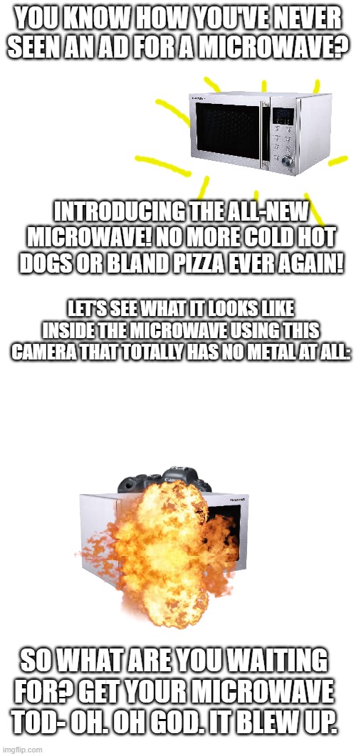 an advertising meme | YOU KNOW HOW YOU'VE NEVER SEEN AN AD FOR A MICROWAVE? INTRODUCING THE ALL-NEW MICROWAVE! NO MORE COLD HOT DOGS OR BLAND PIZZA EVER AGAIN! LET'S SEE WHAT IT LOOKS LIKE INSIDE THE MICROWAVE USING THIS CAMERA THAT TOTALLY HAS NO METAL AT ALL:; SO WHAT ARE YOU WAITING FOR? GET YOUR MICROWAVE TOD- OH. OH GOD. IT BLEW UP. | image tagged in microwave,funny | made w/ Imgflip meme maker