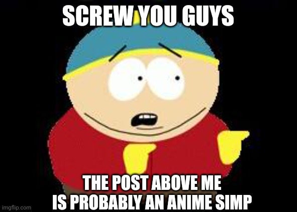 I haven't posted in a while, so here you go. | SCREW YOU GUYS; THE POST ABOVE ME IS PROBABLY AN ANIME SIMP | image tagged in eric cartman | made w/ Imgflip meme maker