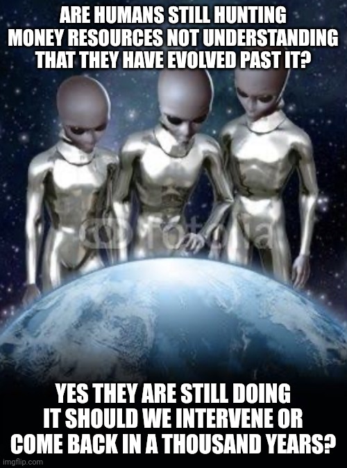 Aliens trying to help | ARE HUMANS STILL HUNTING MONEY RESOURCES NOT UNDERSTANDING THAT THEY HAVE EVOLVED PAST IT? YES THEY ARE STILL DOING IT SHOULD WE INTERVENE OR COME BACK IN A THOUSAND YEARS? | image tagged in aliens look down on earth | made w/ Imgflip meme maker