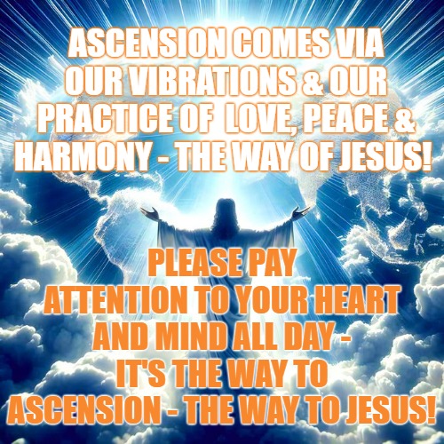 Jesus -The Way the Truth and the Light | ASCENSION COMES VIA OUR VIBRATIONS & OUR PRACTICE OF  LOVE, PEACE & HARMONY - THE WAY OF JESUS! PLEASE PAY ATTENTION TO YOUR HEART AND MIND ALL DAY - IT'S THE WAY TO ASCENSION - THE WAY TO JESUS! | image tagged in jesus the way the truth the light,jesus,ascension,jfk is jesus,lord john yahweh | made w/ Imgflip meme maker