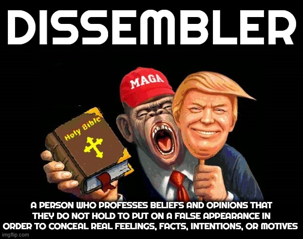 DISSEMBLER | DISSEMBLER; A PERSON WHO PROFESSES BELIEFS AND OPINIONS THAT THEY DO NOT HOLD TO PUT ON A FALSE APPEARANCE IN ORDER TO CONCEAL REAL FEELINGS, FACTS, INTENTIONS, OR MOTIVES | image tagged in dissembler,pretender,counterfeiter,imposter,deceiver,hypocrite | made w/ Imgflip meme maker