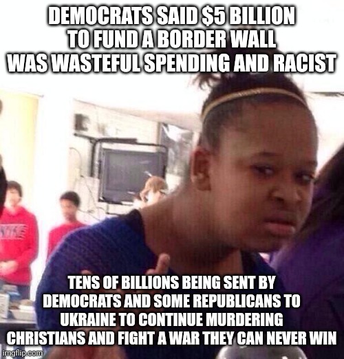 Americans dying in the streets from drugs and Americans can't buy a home and we're worried about murderer Zelynsky. | DEMOCRATS SAID $5 BILLION TO FUND A BORDER WALL WAS WASTEFUL SPENDING AND RACIST; TENS OF BILLIONS BEING SENT BY DEMOCRATS AND SOME REPUBLICANS TO UKRAINE TO CONTINUE MURDERING CHRISTIANS AND FIGHT A WAR THEY CAN NEVER WIN | image tagged in memes,black girl wat | made w/ Imgflip meme maker
