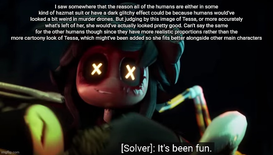 Once you get passed that horrific scene this version of the solver is actually kinda cute | I saw somewhere that the reason all of the humans are either in some kind of hazmat suit or have a dark glitchy effect could be because humans would've looked a bit weird in murder drones. But judging by this image of Tessa, or more accurately what's left of her, she would've actually looked pretty good. Can't say the same for the other humans though since they have more realistic proportions rather than the more cartoony look of Tessa, which might've been added so she fits better alongside other main characters | image tagged in it's been fun | made w/ Imgflip meme maker