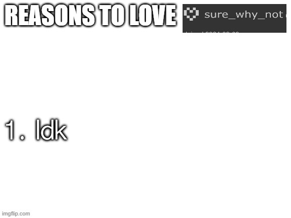 Nah I really don’t know. Someone help me out here. | 1. Idk | image tagged in reasons to love | made w/ Imgflip meme maker