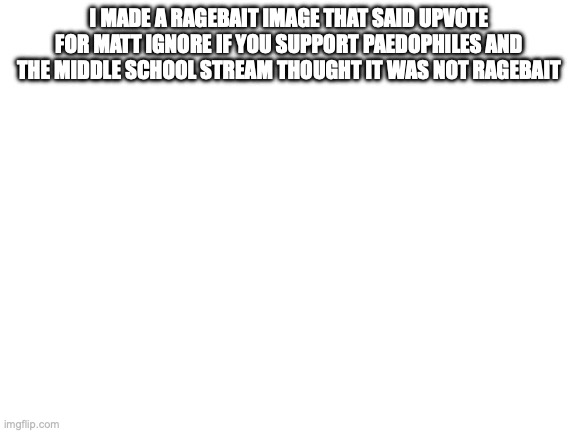 Blank White Template | I MADE A RAGEBAIT IMAGE THAT SAID UPVOTE FOR MATT IGNORE IF YOU SUPPORT PAEDOPHILES AND THE MIDDLE SCHOOL STREAM THOUGHT IT WAS NOT RAGEBAIT | image tagged in blank white template | made w/ Imgflip meme maker