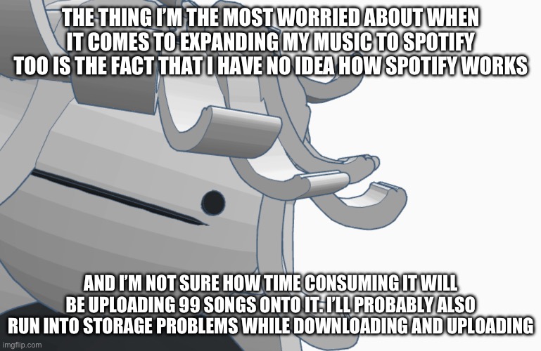 THE THING I’M THE MOST WORRIED ABOUT WHEN IT COMES TO EXPANDING MY MUSIC TO SPOTIFY TOO IS THE FACT THAT I HAVE NO IDEA HOW SPOTIFY WORKS; AND I’M NOT SURE HOW TIME CONSUMING IT WILL BE UPLOADING 99 SONGS ONTO IT. I’LL PROBABLY ALSO RUN INTO STORAGE PROBLEMS WHILE DOWNLOADING AND UPLOADING | made w/ Imgflip meme maker