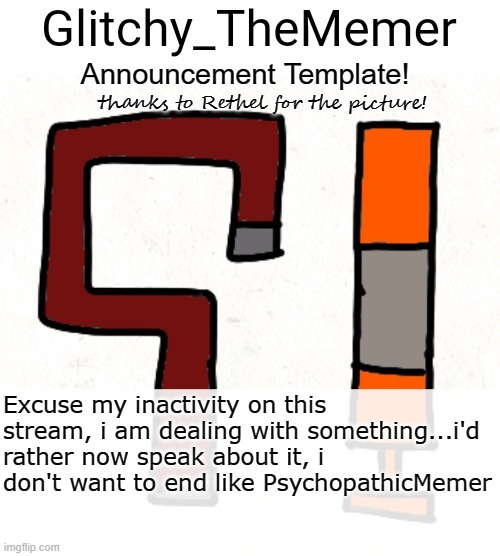 sorry | Excuse my inactivity on this stream, i am dealing with something...i'd rather now speak about it, i don't want to end like PsychopathicMemer | image tagged in glitchy_thememer's announcement template | made w/ Imgflip meme maker