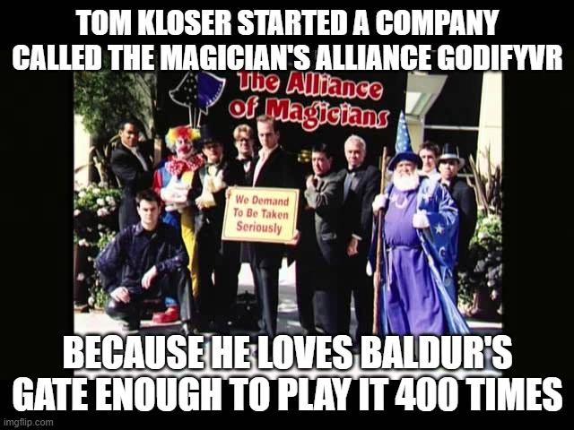 Thomas Kloser Tom Kloser Stephanie Betke | TOM KLOSER STARTED A COMPANY CALLED THE MAGICIAN'S ALLIANCE GODIFYVR; BECAUSE HE LOVES BALDUR'S GATE ENOUGH TO PLAY IT 400 TIMES | image tagged in magician's alliance | made w/ Imgflip meme maker