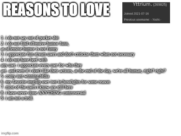 Reasons to love | 1. i do not say out of pocket shit
2. i do not find offensive humor funn, as offensive humor is not funny
3. i appreciate fun stream users and don't criticize them when not necessary
4. i do not have beef with any user. i appreciate every user for who they are. and even if i don't like their actions, at the end of the day, we're all human, right? right?
5. coiny isnt winning bfdia
6. my favorite imgflip user isnt in bossfights for some reason
7. most of the users i know are still here
8. i have never done ANYTHING controversial
9. i am not a troll. | image tagged in reasons to love | made w/ Imgflip meme maker