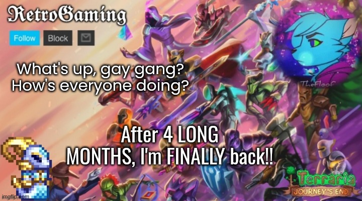 Retro's Terraria Announcement Template | What's up, gay gang? How's everyone doing? After 4 LONG MONTHS, I'm FINALLY back!! | image tagged in retro's terraria announcement template | made w/ Imgflip meme maker
