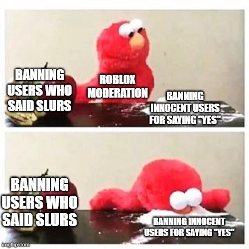 roblox moderation sucks | BANNING USERS WHO SAID SLURS; ROBLOX MODERATION; BANNING INNOCENT USERS FOR SAYING "YES"; BANNING USERS WHO SAID SLURS; BANNING INNOCENT USERS FOR SAYING "YES" | image tagged in elmo cocaine,roblox,banned from roblox | made w/ Imgflip meme maker