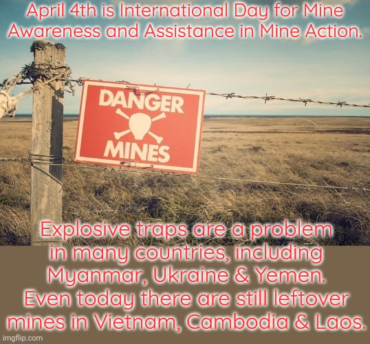Civilians are often crippled or killed. | April 4th is International Day for Mine
Awareness and Assistance in Mine Action. Explosive traps are a problem
in many countries, including Myanmar, Ukraine & Yemen. Even today there are still leftover mines in Vietnam, Cambodia & Laos. | image tagged in minefield,danger zone,military,innocence,weapon of mass destruction | made w/ Imgflip meme maker