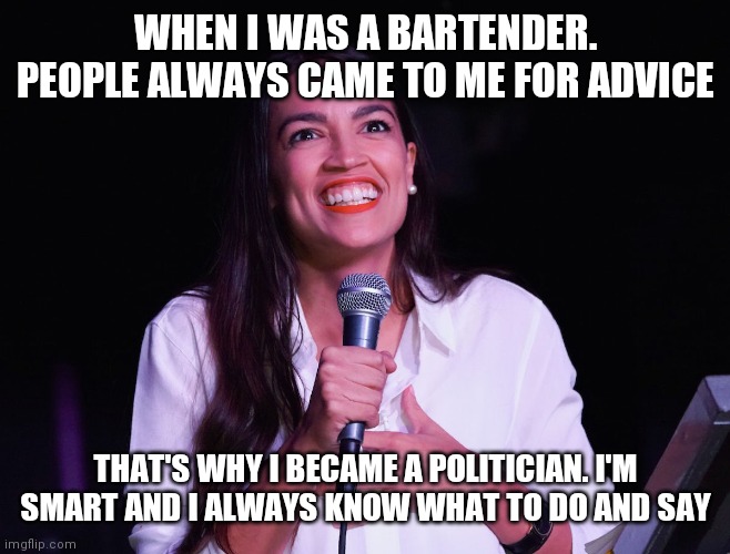 Aoc smart | WHEN I WAS A BARTENDER. PEOPLE ALWAYS CAME TO ME FOR ADVICE; THAT'S WHY I BECAME A POLITICIAN. I'M SMART AND I ALWAYS KNOW WHAT TO DO AND SAY | image tagged in aoc crazy,funny memes | made w/ Imgflip meme maker