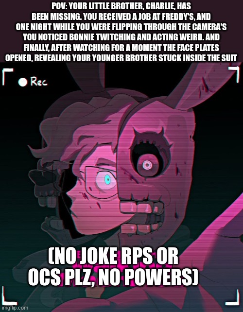 FNAF rp! | POV: YOUR LITTLE BROTHER, CHARLIE, HAS BEEN MISSING. YOU RECEIVED A JOB AT FREDDY'S, AND ONE NIGHT WHILE YOU WERE FLIPPING THROUGH THE CAMERA'S YOU NOTICED BONNIE TWITCHING AND ACTING WEIRD. AND FINALLY, AFTER WATCHING FOR A MOMENT THE FACE PLATES OPENED, REVEALING YOUR YOUNGER BROTHER STUCK INSIDE THE SUIT; (NO JOKE RPS OR OCS PLZ, NO POWERS) | image tagged in bad luck brian | made w/ Imgflip meme maker
