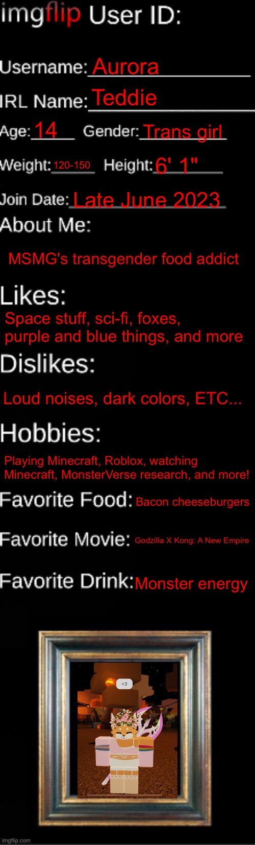 U P D A T E :3 | Aurora; Teddie; 14; Trans girl; 120-150; 6' 1"; Late June 2023; MSMG's transgender food addict; Space stuff, sci-fi, foxes, purple and blue things, and more; Loud noises, dark colors, ETC... Playing Minecraft, Roblox, watching Minecraft, MonsterVerse research, and more! Bacon cheeseburgers; Godzilla X Kong: A New Empire; Monster energy | image tagged in imgflip id card | made w/ Imgflip meme maker