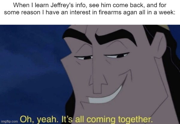 It's all coming together | When I learn Jeffrey's info, see him come back, and for some reason I have an interest in firearms agan all in a week: | image tagged in it's all coming together | made w/ Imgflip meme maker