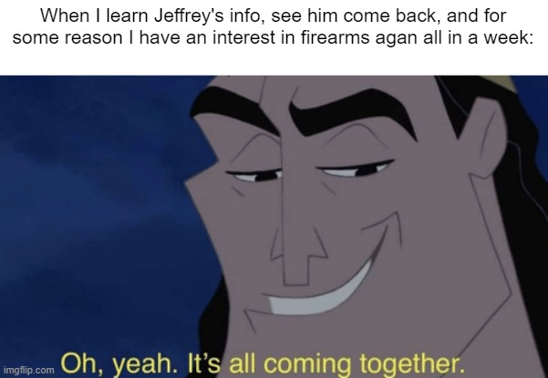 It's all coming together | When I learn Jeffrey's info, see him come back, and for some reason I have an interest in firearms agan all in a week: | image tagged in it's all coming together | made w/ Imgflip meme maker