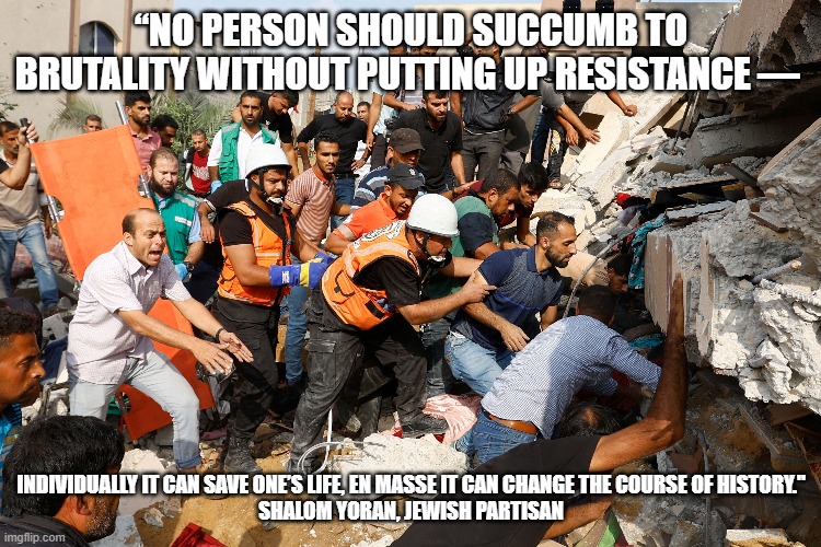 Resistance | “NO PERSON SHOULD SUCCUMB TO BRUTALITY WITHOUT PUTTING UP RESISTANCE —; INDIVIDUALLY IT CAN SAVE ONE’S LIFE, EN MASSE IT CAN CHANGE THE COURSE OF HISTORY."

SHALOM YORAN, JEWISH PARTISAN | image tagged in middle east | made w/ Imgflip meme maker