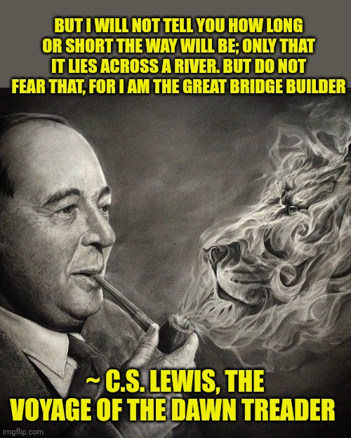 C. S. Lewis | BUT I WILL NOT TELL YOU HOW LONG OR SHORT THE WAY WILL BE; ONLY THAT IT LIES ACROSS A RIVER. BUT DO NOT FEAR THAT, FOR I AM THE GREAT BRIDGE BUILDER; ~ C.S. LEWIS, THE VOYAGE OF THE DAWN TREADER | image tagged in c s lewis | made w/ Imgflip meme maker