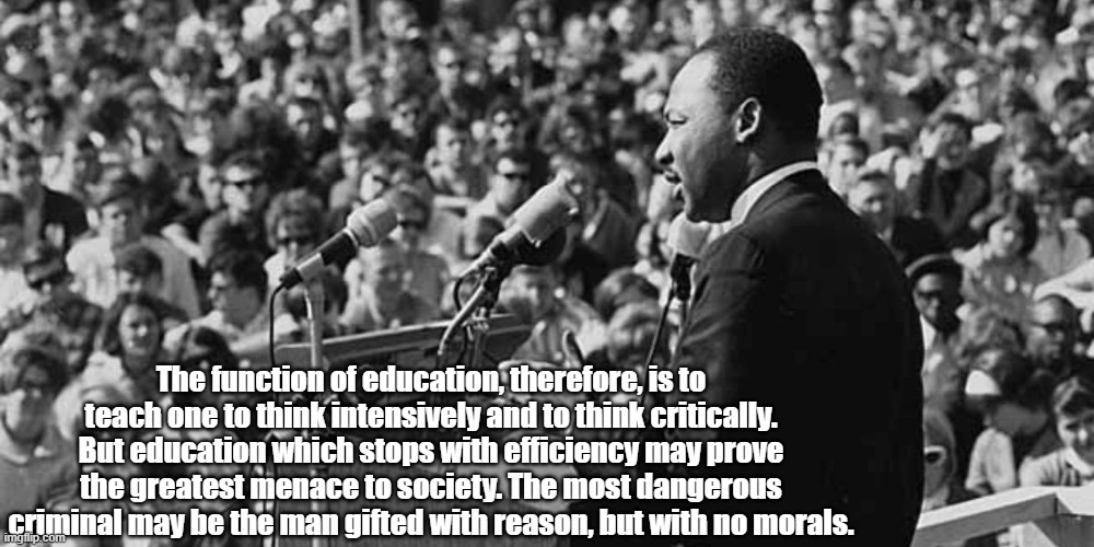 MLK on Ed | The function of education, therefore, is to teach one to think intensively and to think critically. But education which stops with efficiency may prove the greatest menace to society. The most dangerous criminal may be the man gifted with reason, but with no morals. | image tagged in mlk | made w/ Imgflip meme maker